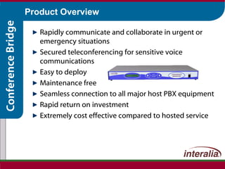Product Overview Rapidly communicate and collaborate in urgent or emergency situations Secured teleconferencing for sensitive voice communications Easy to deploy Maintenance free Seamless connection to all major host PBX equipment Rapid return on investment Extremely cost effective compared to hosted service  