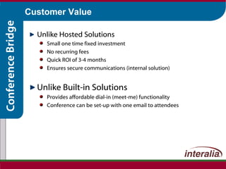 Customer Value Unlike Hosted Solutions Small one time fixed investment  No recurring fees Quick ROI of 3-4 months Ensures secure communications (internal solution) Unlike Built-in Solutions Provides affordable dial-in (meet-me) functionality Conference can be set-up with one email to attendees 