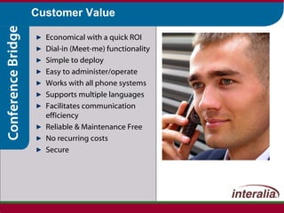 Customer Value Economical with a quick ROI Dial-in (Meet-me) functionality Simple to deploy Easy to administer/operate Works with all phone systems Supports multiple languages Facilitates communication efficiency Reliable & Maintenance Free No recurring costs Secure 