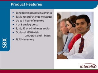 Product Features Schedule messages in advance Easily record/change messages Up to 1 hour of memory 4 or 8 analog ports 8, 16, 32 or 60 minutes audio Optional MOH with  2 outputs and 1 input FLASH memory   