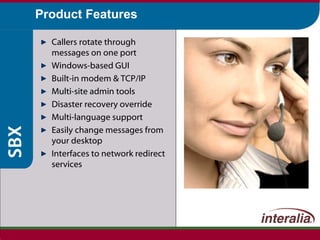 Product Features Callers rotate through  messages on one port Windows-based GUI Built-in modem & TCP/IP Multi-site admin tools Disaster recovery override Multi-language support Easily change messages from your desktop Interfaces to network redirect services 