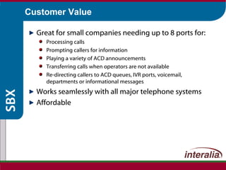 Customer Value Great for small companies needing up to 8 ports for: Processing calls Prompting callers for information Playing a variety of ACD announcements Transferring calls when operators are not available Re-directing callers to ACD queues, IVR ports, voicemail, departments or informational messages Works seamlessly with all major telephone systems Affordable 