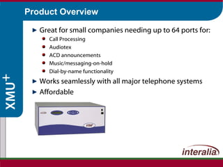 Product Overview Great for small companies needing up to 64 ports for: Call Processing Audiotex ACD announcements Music/messaging-on-hold Dial-by-name functionality Works seamlessly with all major telephone systems Affordable 