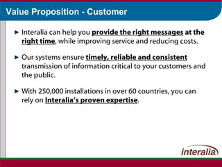 Value Proposition - Customer Interalia can help you  provide the right messages  at the  right time , while improving service and reducing costs. Our systems ensure  timely, reliable and consistent  transmission of information critical to your customers and the public. With 250,000 installations in over 60 countries, you can rely on  Interalia’s proven expertise . 