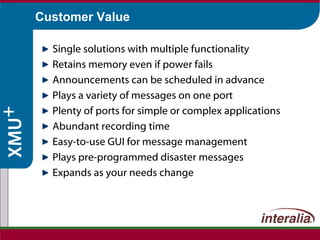 Customer Value Single solutions with multiple functionality Retains memory even if power fails Announcements can be scheduled in advance Plays a variety of messages on one port Plenty of ports for simple or complex applications Abundant recording time Easy-to-use GUI for message management Plays pre-programmed disaster messages Expands as your needs change 