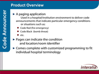 Product Overview A paging application   Used in a hospital/institution environment to deliver code announcements that indicate particular emergency conditions  or situations such as: Code Red (fire emergency) Code Black  (bomb threat) etc. Pages can indicate the condition  and location/room identifier Comes complete with customized programming to fit individual hospital terminology 