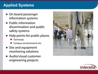 Applied Systems On board passenger information systems Public information dissemination and public safety systems Help points for public places Terminals Campus environments etc. Site and equipment monitoring solutions Audio/visual customer engineering projects 