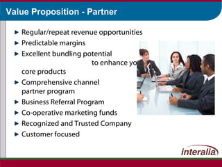 Value Proposition - Partner Regular/repeat revenue opportunities Predictable margins Excellent bundling potential  to enhance your core products Comprehensive channel  partner program Business Referral Program Co-operative marketing funds Recognized and Trusted Company Customer focused 