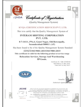 I I
.
/ {VOA
(Quality Management System)
KVQA CERTIFICATION SERVICES PVT. LTD.
This is to certify that the Quality Management System of
INTERAM SHIFTING CORPORATION
PVT. LTD.
8-7-14111, PNo.4, Gouri Nagar, Old Bowenpally,
Secunderabad-500011 (AP)
Has been found to be of the Quality Management System Standard
iSINZS ISO 9001:2015/ISO 9001:2015
This certificate is valid for the following product orservice range
Relocation Services, Storage And Warehousing
Of Goods.
Certificate No :IQSC 201405104
DateOfIssue: 27, May,2018
Valid Until: 26, May,2023*
Issued by
Authorised signato
JASANZ
I
:-----.--------- I
:- -! !
I
..____,_
_
_
_
_
_
_
_
_
_
_
_
_
_
_
_
_
_
_
_
_
_
_
_
_
_
_
_
_
_
_
_
_
_
_
_
_
_
_
_
_
_
_
_
_
_
_
_
_
_
_
_
_
_
_
_
_
_
_
_
_
_
_
_
_
_
_
_
_
_
_
_
_
_
_
_
_
_
_
_
_
_
_
_
_
_
I
MS401J9131N
JAS-A "-jZ is the government-appointed accreditatfon body forAustralia and
lew Zealand responsible for providing accreditation of conformity assessment
bodies (CAils)lnthe fields (lf certification and inspection. Accreditation by JAS-A.. Z
demonstrates the coIUpetence and independence of these CABs.
A<.:credited by a member of IAF's MLA for Quality Systems
To Chec:k th<'Sllltus of theCertificationkimlly logoutu www.kvgu.in
1
'-300,Sector -63,Noida U.l.,lndia. Pb-Ol l-2271194U. 2271!941. em!Ul: k-vqa@satyam.nct.in
*Subject 1
0successfulcompletionofsun'etli3DCCauditS
 