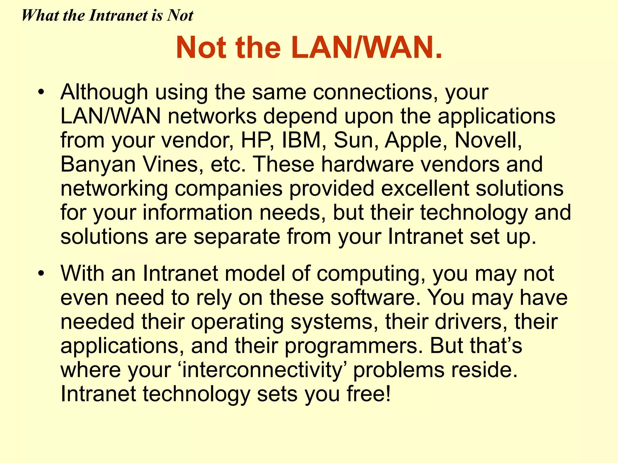 Not the LAN/WAN.
• Although using the same connections, your
LAN/WAN networks depend upon the applications
from your vendor, HP, IBM, Sun, Apple, Novell,
Banyan Vines, etc. These hardware vendors and
networking companies provided excellent solutions
for your information needs, but their technology and
solutions are separate from your Intranet set up.
• With an Intranet model of computing, you may not
even need to rely on these software. You may have
needed their operating systems, their drivers, their
applications, and their programmers. But that’s
where your ‘interconnectivity’ problems reside.
Intranet technology sets you free!
What the Intranet is Not
 