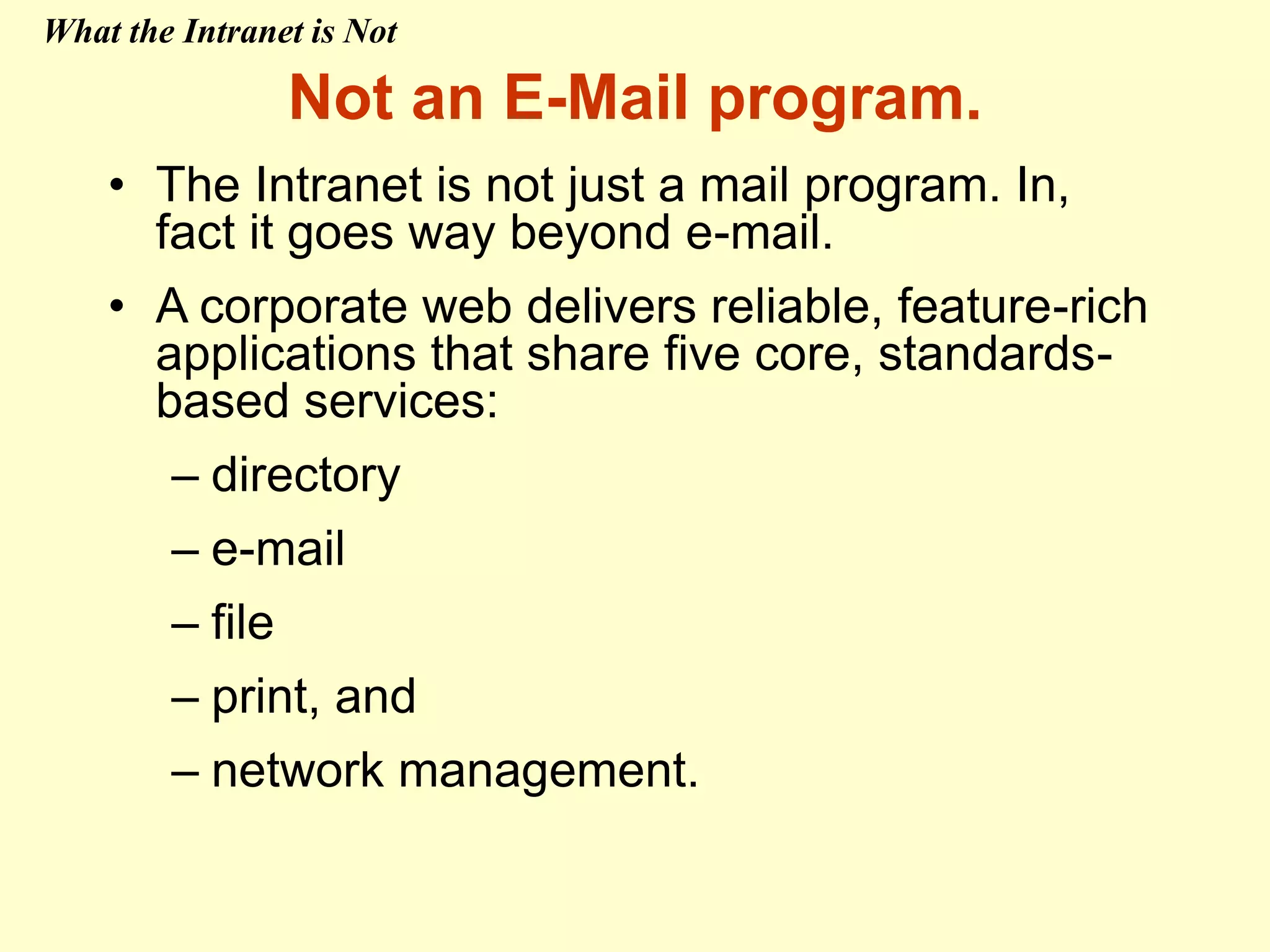 Not an E-Mail program.
• The Intranet is not just a mail program. In,
fact it goes way beyond e-mail.
• A corporate web delivers reliable, feature-rich
applications that share five core, standards-
based services:
– directory
– e-mail
– file
– print, and
– network management.
What the Intranet is Not
 