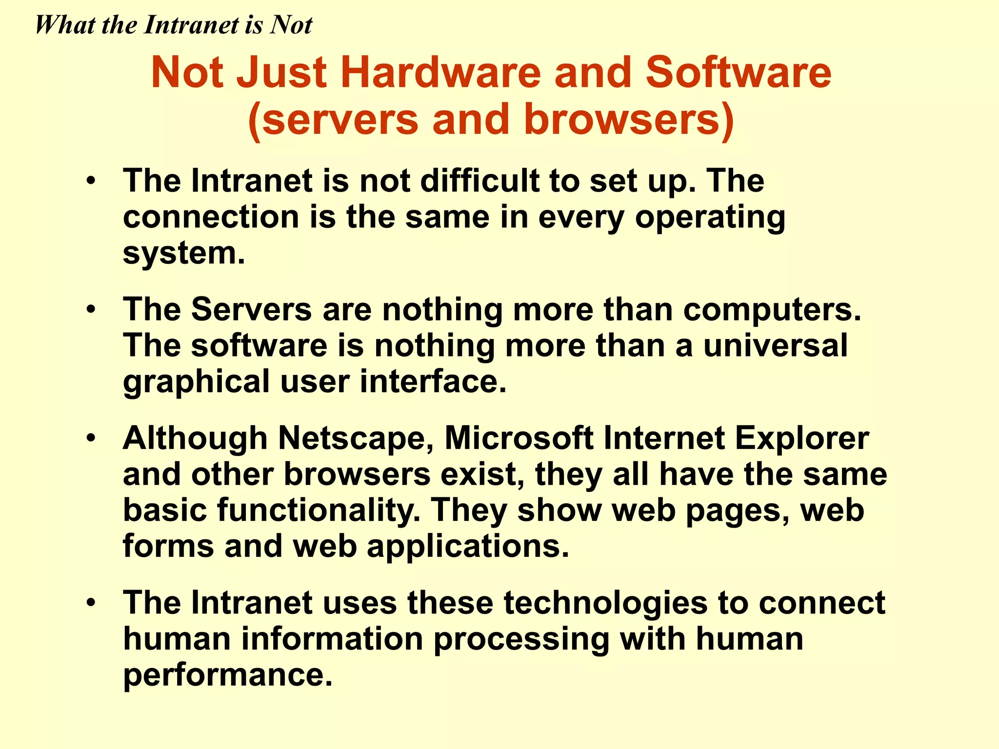 Not Just Hardware and Software
(servers and browsers)
• The Intranet is not difficult to set up. The
connection is the same in every operating
system.
• The Servers are nothing more than computers.
The software is nothing more than a universal
graphical user interface.
• Although Netscape, Microsoft Internet Explorer
and other browsers exist, they all have the same
basic functionality. They show web pages, web
forms and web applications.
• The Intranet uses these technologies to connect
human information processing with human
performance.
What the Intranet is Not
 