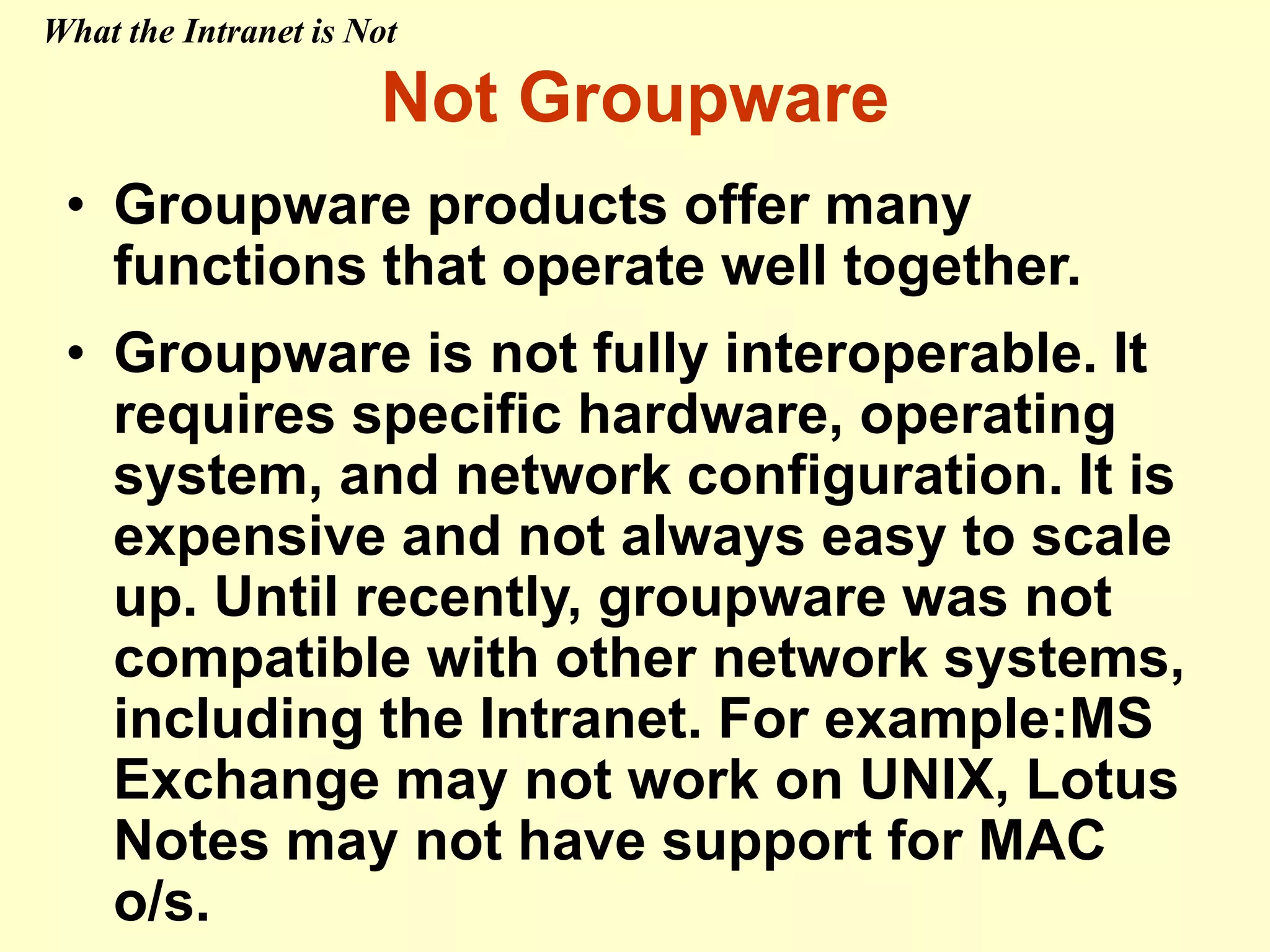 Not Groupware
• Groupware products offer many
functions that operate well together.
• Groupware is not fully interoperable. It
requires specific hardware, operating
system, and network configuration. It is
expensive and not always easy to scale
up. Until recently, groupware was not
compatible with other network systems,
including the Intranet. For example:MS
Exchange may not work on UNIX, Lotus
Notes may not have support for MAC
o/s.
What the Intranet is Not
 