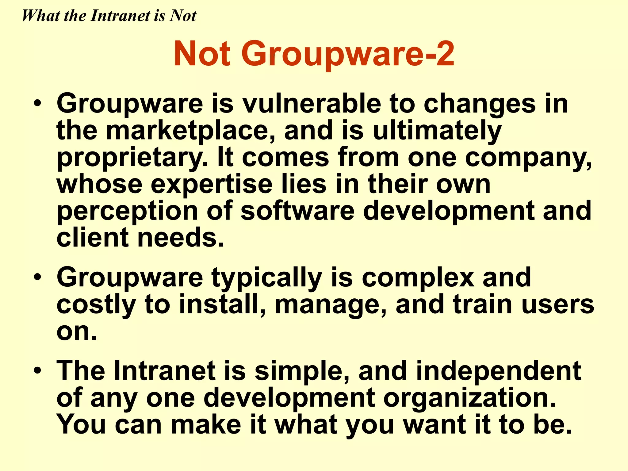 • Groupware is vulnerable to changes in
the marketplace, and is ultimately
proprietary. It comes from one company,
whose expertise lies in their own
perception of software development and
client needs.
• Groupware typically is complex and
costly to install, manage, and train users
on.
• The Intranet is simple, and independent
of any one development organization.
You can make it what you want it to be.
Not Groupware-2
What the Intranet is Not
 