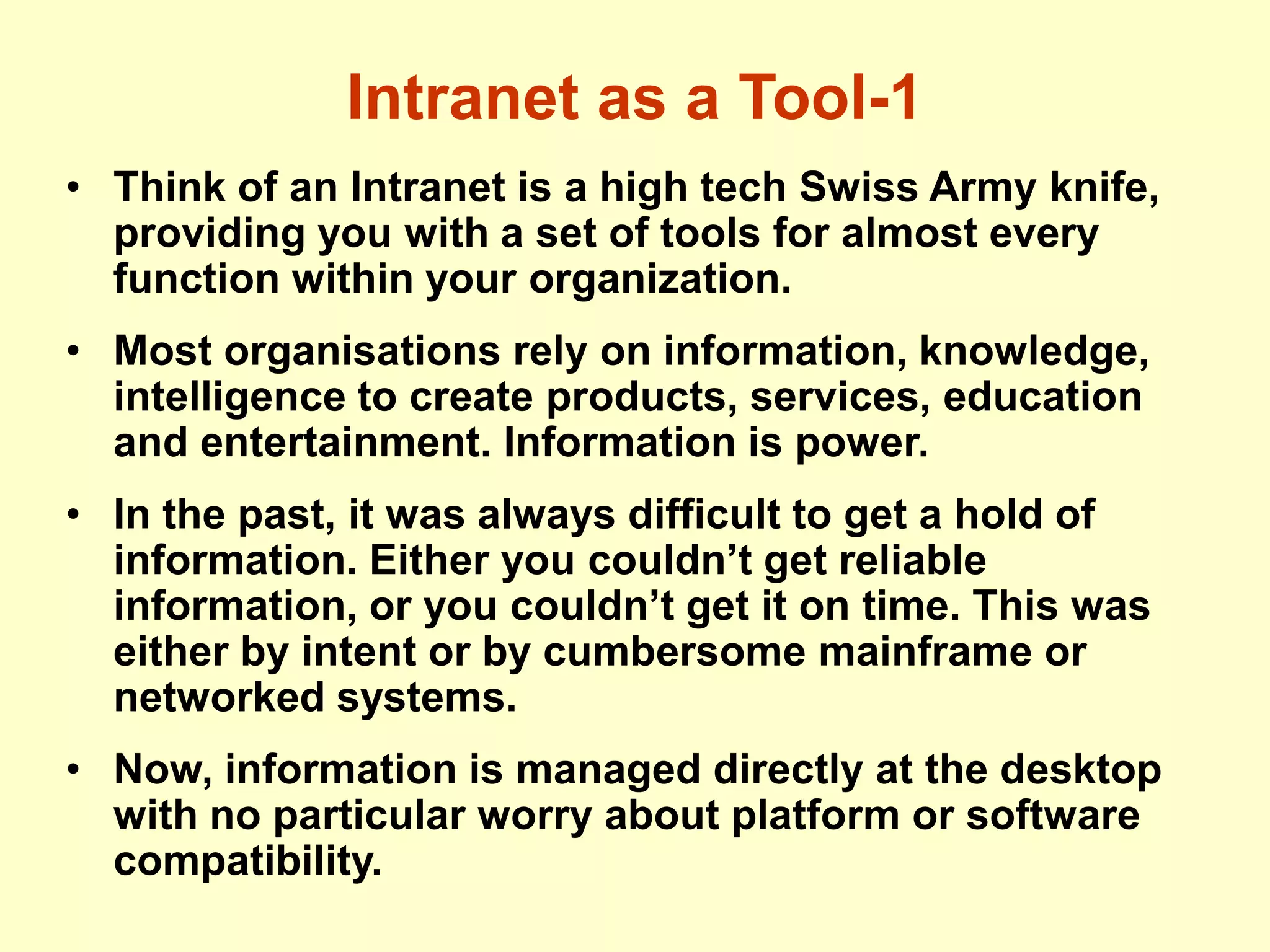 Intranet as a Tool-1
• Think of an Intranet is a high tech Swiss Army knife,
providing you with a set of tools for almost every
function within your organization.
• Most organisations rely on information, knowledge,
intelligence to create products, services, education
and entertainment. Information is power.
• In the past, it was always difficult to get a hold of
information. Either you couldn’t get reliable
information, or you couldn’t get it on time. This was
either by intent or by cumbersome mainframe or
networked systems.
• Now, information is managed directly at the desktop
with no particular worry about platform or software
compatibility.
 