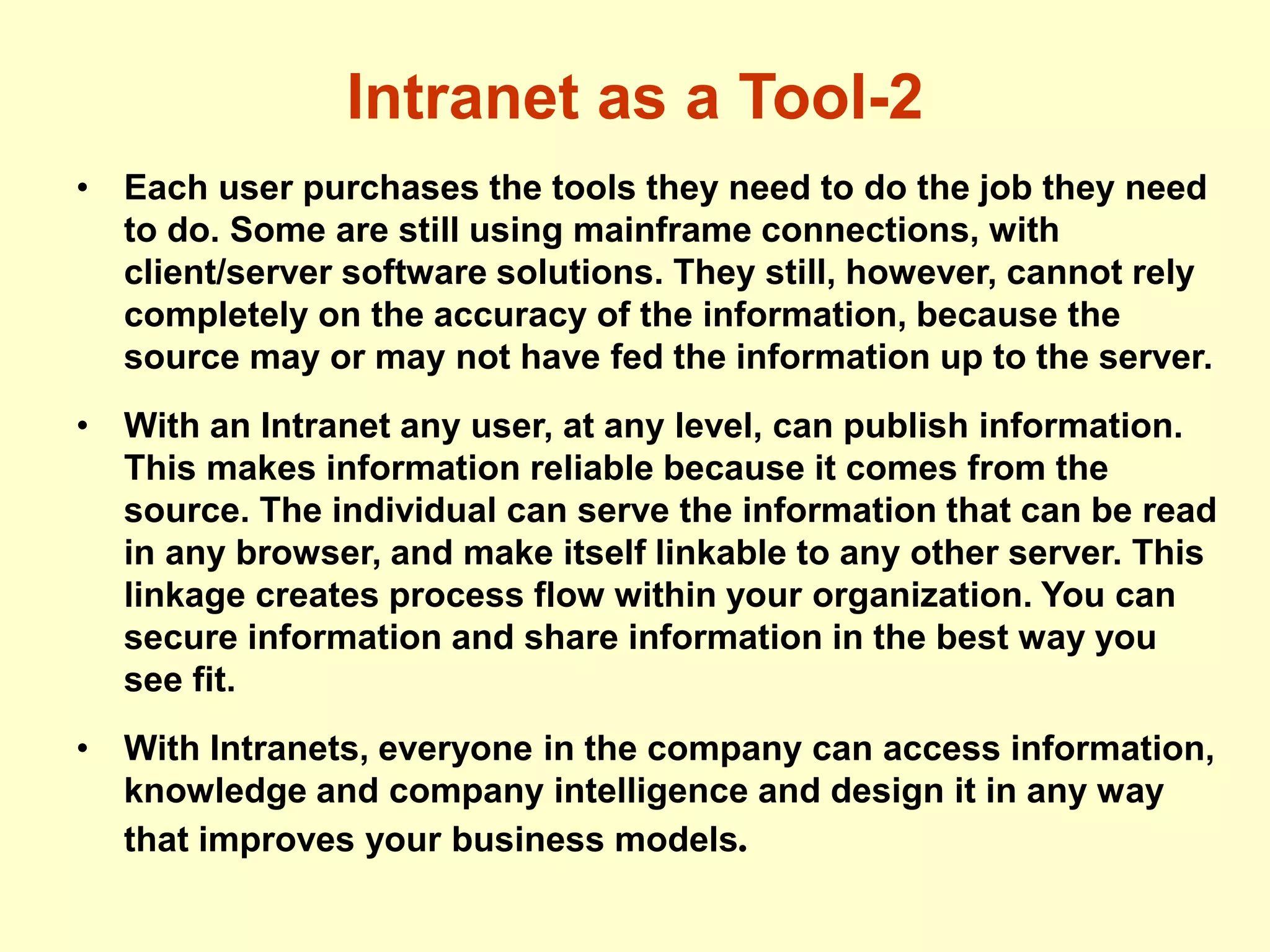 Intranet as a Tool-2
• Each user purchases the tools they need to do the job they need
to do. Some are still using mainframe connections, with
client/server software solutions. They still, however, cannot rely
completely on the accuracy of the information, because the
source may or may not have fed the information up to the server.
• With an Intranet any user, at any level, can publish information.
This makes information reliable because it comes from the
source. The individual can serve the information that can be read
in any browser, and make itself linkable to any other server. This
linkage creates process flow within your organization. You can
secure information and share information in the best way you
see fit.
• With Intranets, everyone in the company can access information,
knowledge and company intelligence and design it in any way
that improves your business models.
 
