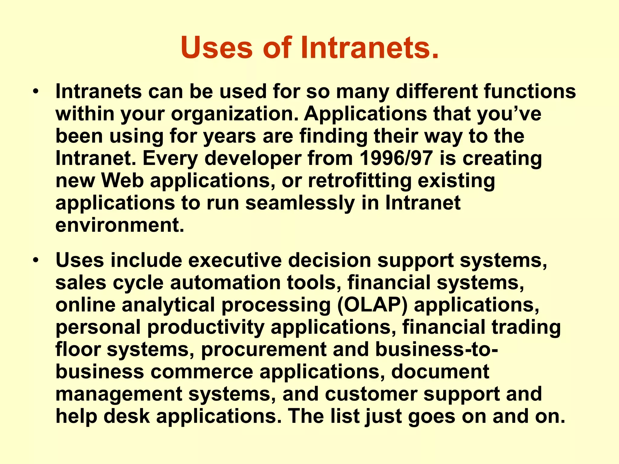 Uses of Intranets.
• Intranets can be used for so many different functions
within your organization. Applications that you’ve
been using for years are finding their way to the
Intranet. Every developer from 1996/97 is creating
new Web applications, or retrofitting existing
applications to run seamlessly in Intranet
environment.
• Uses include executive decision support systems,
sales cycle automation tools, financial systems,
online analytical processing (OLAP) applications,
personal productivity applications, financial trading
floor systems, procurement and business-to-
business commerce applications, document
management systems, and customer support and
help desk applications. The list just goes on and on.
 