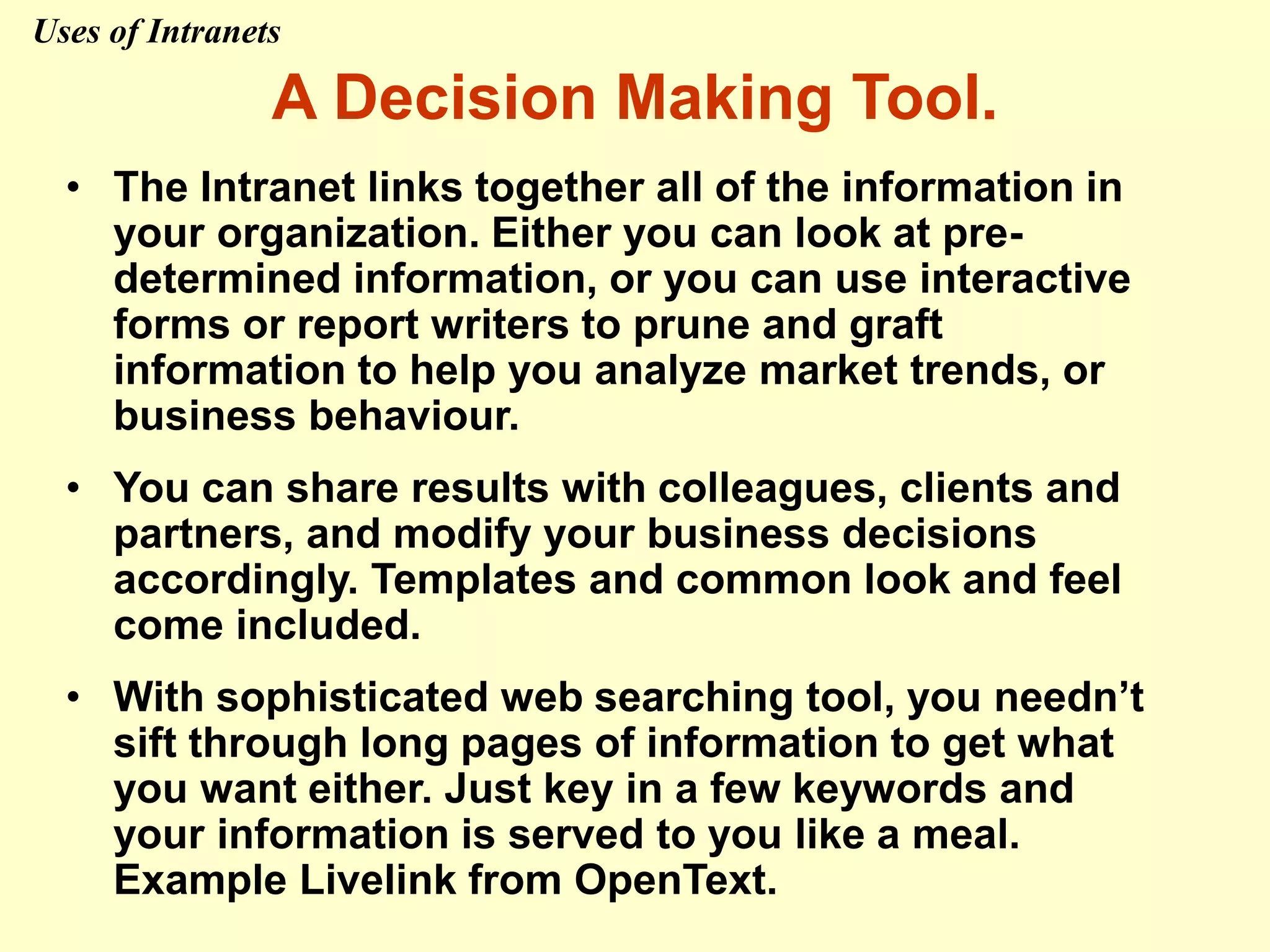 A Decision Making Tool.
• The Intranet links together all of the information in
your organization. Either you can look at pre-
determined information, or you can use interactive
forms or report writers to prune and graft
information to help you analyze market trends, or
business behaviour.
• You can share results with colleagues, clients and
partners, and modify your business decisions
accordingly. Templates and common look and feel
come included.
• With sophisticated web searching tool, you needn’t
sift through long pages of information to get what
you want either. Just key in a few keywords and
your information is served to you like a meal.
Example Livelink from OpenText.
Uses of Intranets
 