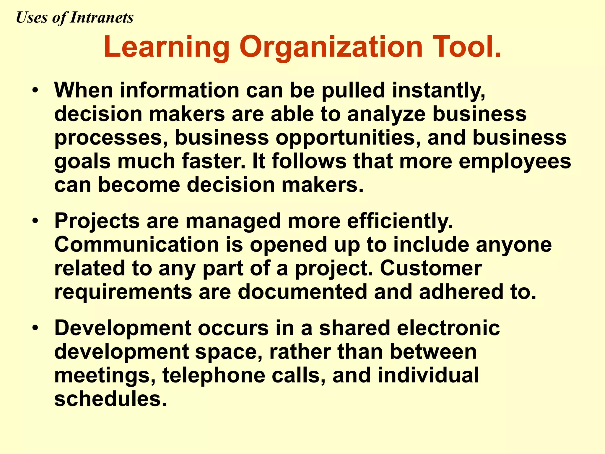 Learning Organization Tool.
• When information can be pulled instantly,
decision makers are able to analyze business
processes, business opportunities, and business
goals much faster. It follows that more employees
can become decision makers.
• Projects are managed more efficiently.
Communication is opened up to include anyone
related to any part of a project. Customer
requirements are documented and adhered to.
• Development occurs in a shared electronic
development space, rather than between
meetings, telephone calls, and individual
schedules.
Uses of Intranets
 