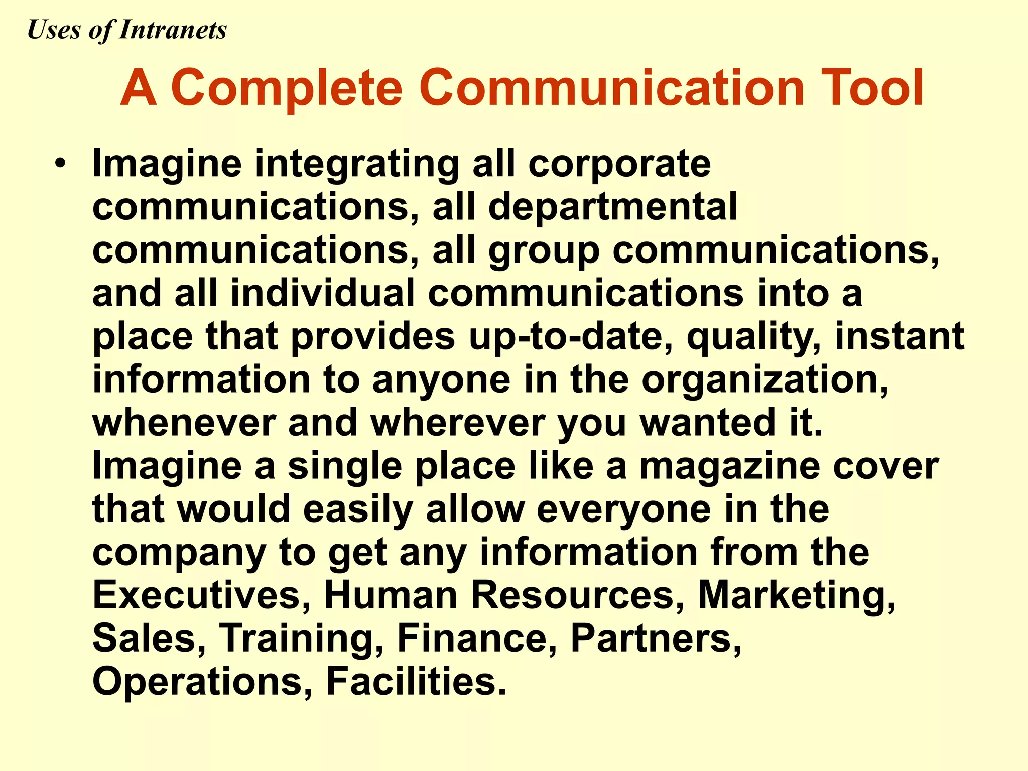 A Complete Communication Tool
• Imagine integrating all corporate
communications, all departmental
communications, all group communications,
and all individual communications into a
place that provides up-to-date, quality, instant
information to anyone in the organization,
whenever and wherever you wanted it.
Imagine a single place like a magazine cover
that would easily allow everyone in the
company to get any information from the
Executives, Human Resources, Marketing,
Sales, Training, Finance, Partners,
Operations, Facilities.
Uses of Intranets
 