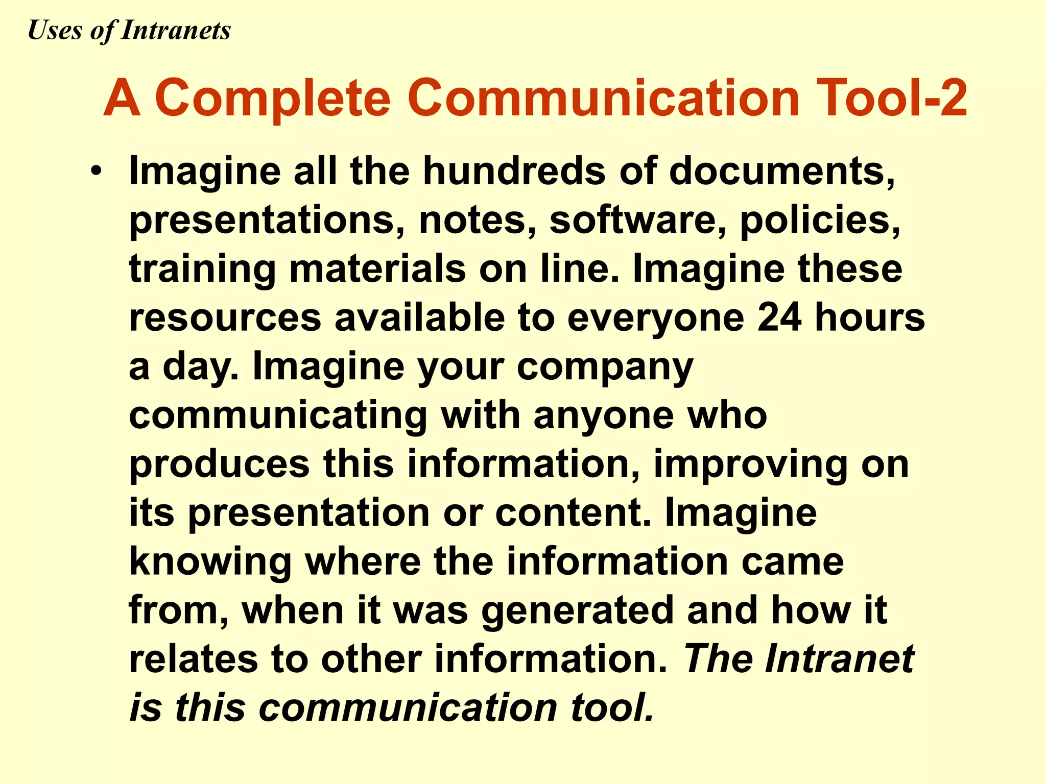 • Imagine all the hundreds of documents,
presentations, notes, software, policies,
training materials on line. Imagine these
resources available to everyone 24 hours
a day. Imagine your company
communicating with anyone who
produces this information, improving on
its presentation or content. Imagine
knowing where the information came
from, when it was generated and how it
relates to other information. The Intranet
is this communication tool.
A Complete Communication Tool-2
Uses of Intranets
 