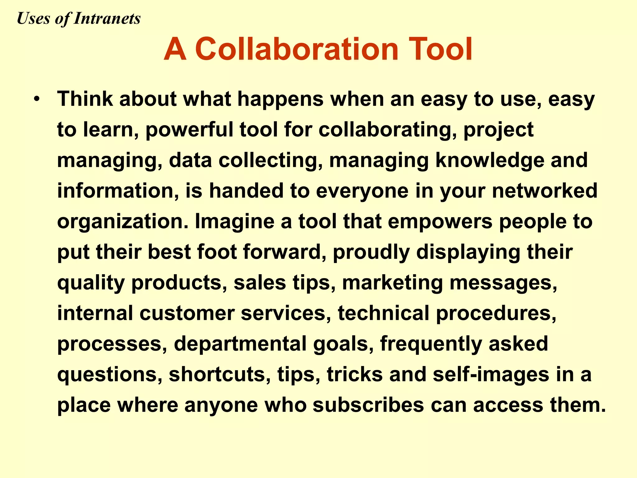 A Collaboration Tool
• Think about what happens when an easy to use, easy
to learn, powerful tool for collaborating, project
managing, data collecting, managing knowledge and
information, is handed to everyone in your networked
organization. Imagine a tool that empowers people to
put their best foot forward, proudly displaying their
quality products, sales tips, marketing messages,
internal customer services, technical procedures,
processes, departmental goals, frequently asked
questions, shortcuts, tips, tricks and self-images in a
place where anyone who subscribes can access them.
Uses of Intranets
 