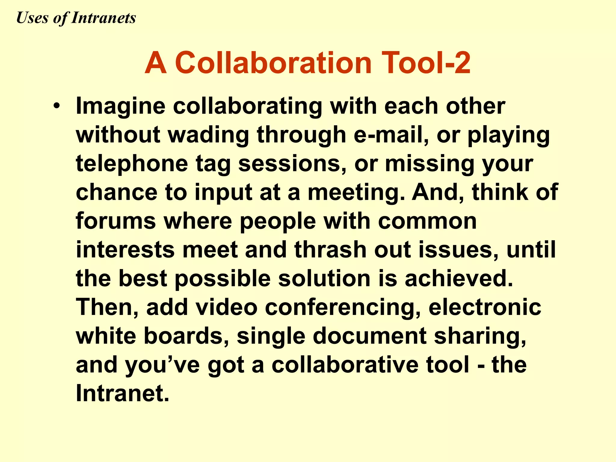• Imagine collaborating with each other
without wading through e-mail, or playing
telephone tag sessions, or missing your
chance to input at a meeting. And, think of
forums where people with common
interests meet and thrash out issues, until
the best possible solution is achieved.
Then, add video conferencing, electronic
white boards, single document sharing,
and you’ve got a collaborative tool - the
Intranet.
A Collaboration Tool-2
Uses of Intranets
 