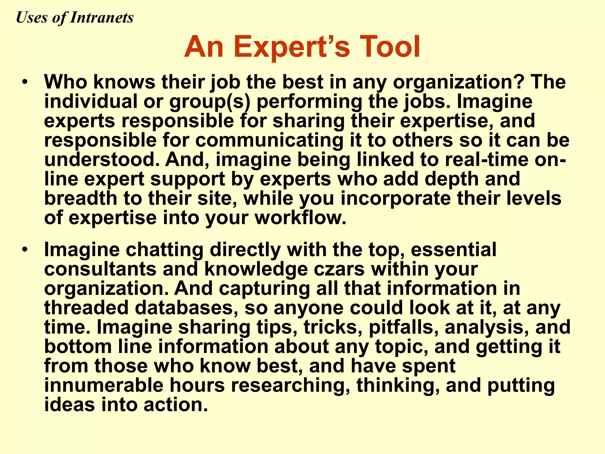 An Expert’s Tool
• Who knows their job the best in any organization? The
individual or group(s) performing the jobs. Imagine
experts responsible for sharing their expertise, and
responsible for communicating it to others so it can be
understood. And, imagine being linked to real-time on-
line expert support by experts who add depth and
breadth to their site, while you incorporate their levels
of expertise into your workflow.
• Imagine chatting directly with the top, essential
consultants and knowledge czars within your
organization. And capturing all that information in
threaded databases, so anyone could look at it, at any
time. Imagine sharing tips, tricks, pitfalls, analysis, and
bottom line information about any topic, and getting it
from those who know best, and have spent
innumerable hours researching, thinking, and putting
ideas into action.
Uses of Intranets
 