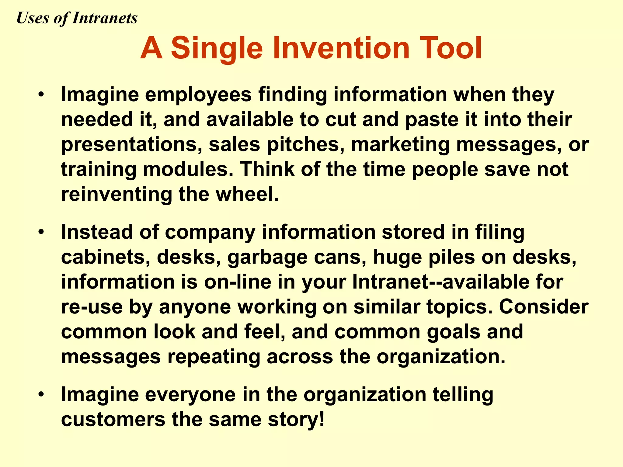 A Single Invention Tool
• Imagine employees finding information when they
needed it, and available to cut and paste it into their
presentations, sales pitches, marketing messages, or
training modules. Think of the time people save not
reinventing the wheel.
• Instead of company information stored in filing
cabinets, desks, garbage cans, huge piles on desks,
information is on-line in your Intranet--available for
re-use by anyone working on similar topics. Consider
common look and feel, and common goals and
messages repeating across the organization.
• Imagine everyone in the organization telling
customers the same story!
Uses of Intranets
 