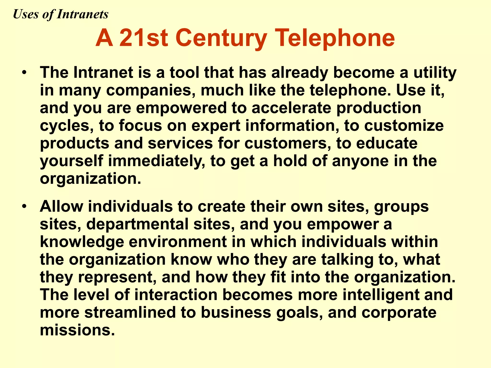 A 21st Century Telephone
• The Intranet is a tool that has already become a utility
in many companies, much like the telephone. Use it,
and you are empowered to accelerate production
cycles, to focus on expert information, to customize
products and services for customers, to educate
yourself immediately, to get a hold of anyone in the
organization.
• Allow individuals to create their own sites, groups
sites, departmental sites, and you empower a
knowledge environment in which individuals within
the organization know who they are talking to, what
they represent, and how they fit into the organization.
The level of interaction becomes more intelligent and
more streamlined to business goals, and corporate
missions.
Uses of Intranets
 
