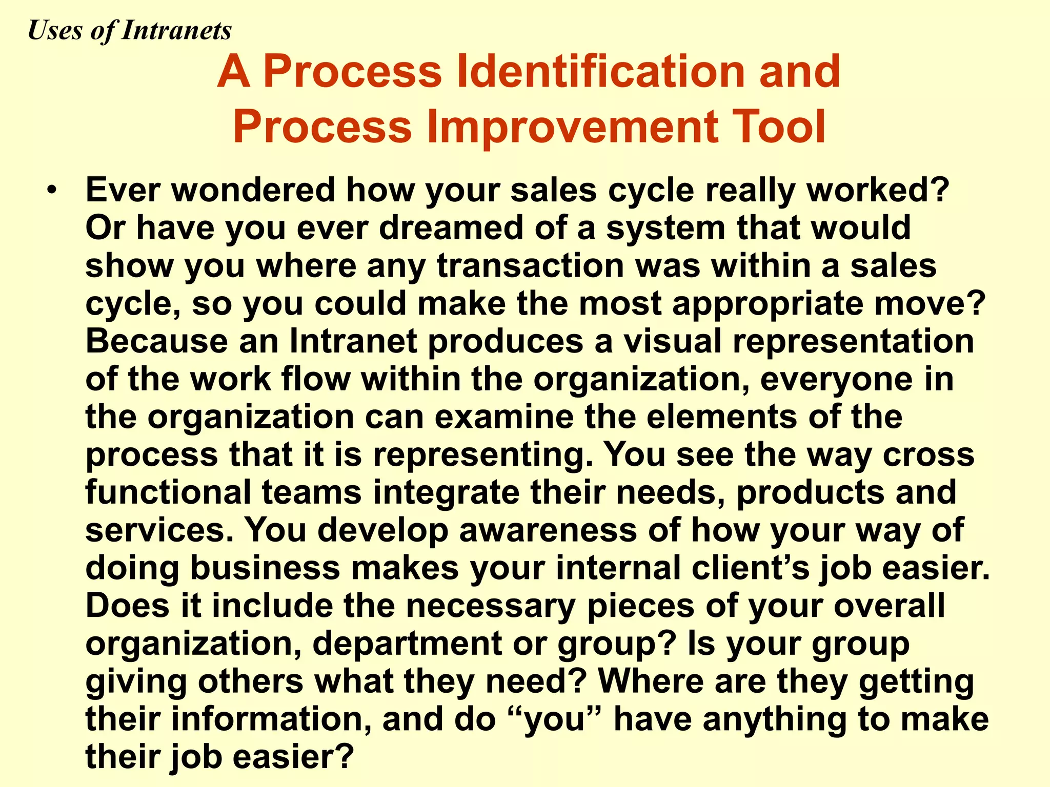 A Process Identification and
Process Improvement Tool
• Ever wondered how your sales cycle really worked?
Or have you ever dreamed of a system that would
show you where any transaction was within a sales
cycle, so you could make the most appropriate move?
Because an Intranet produces a visual representation
of the work flow within the organization, everyone in
the organization can examine the elements of the
process that it is representing. You see the way cross
functional teams integrate their needs, products and
services. You develop awareness of how your way of
doing business makes your internal client’s job easier.
Does it include the necessary pieces of your overall
organization, department or group? Is your group
giving others what they need? Where are they getting
their information, and do “you” have anything to make
their job easier?
Uses of Intranets
 