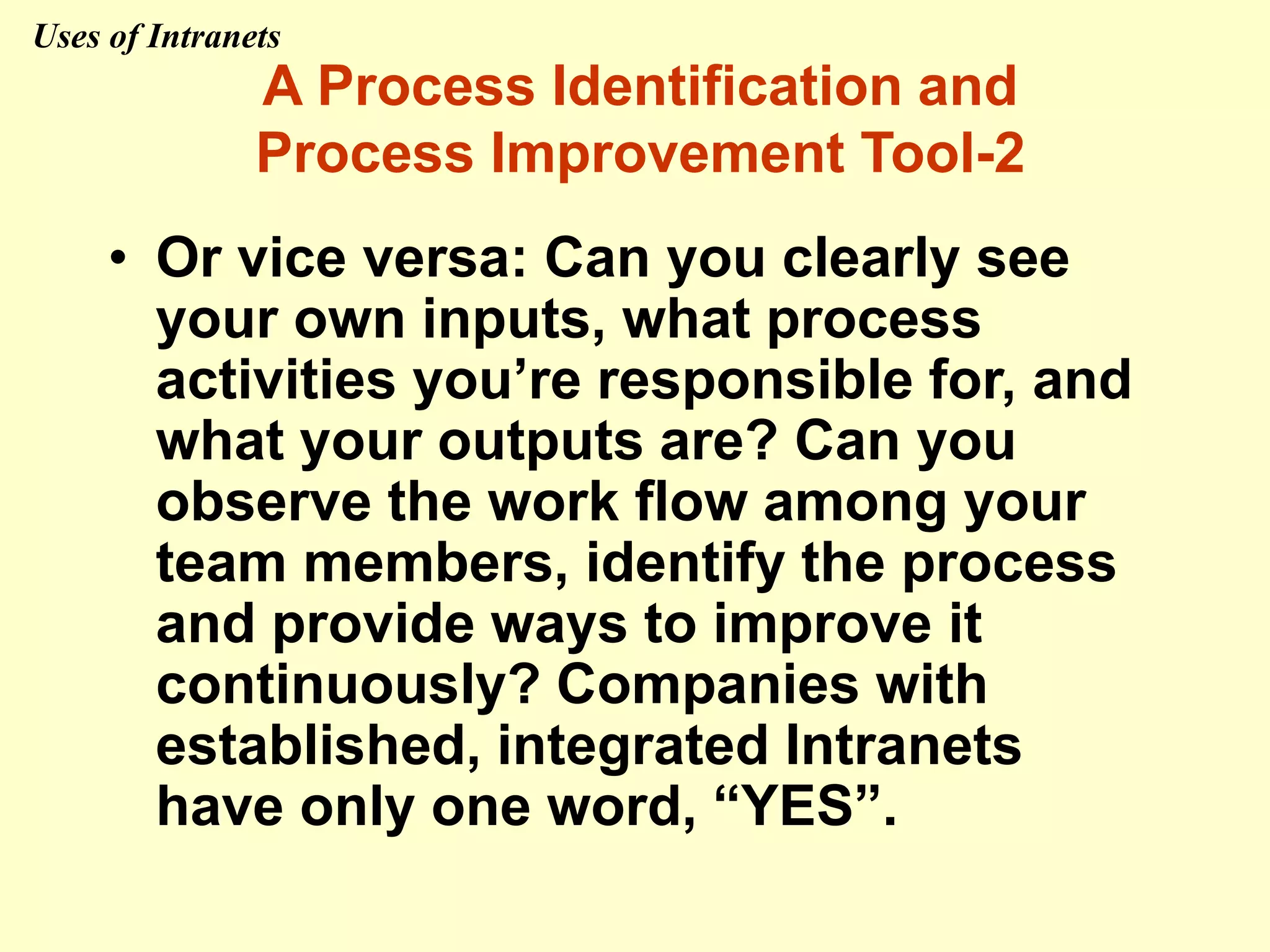 • Or vice versa: Can you clearly see
your own inputs, what process
activities you’re responsible for, and
what your outputs are? Can you
observe the work flow among your
team members, identify the process
and provide ways to improve it
continuously? Companies with
established, integrated Intranets
have only one word, “YES”.
A Process Identification and
Process Improvement Tool-2
Uses of Intranets
 