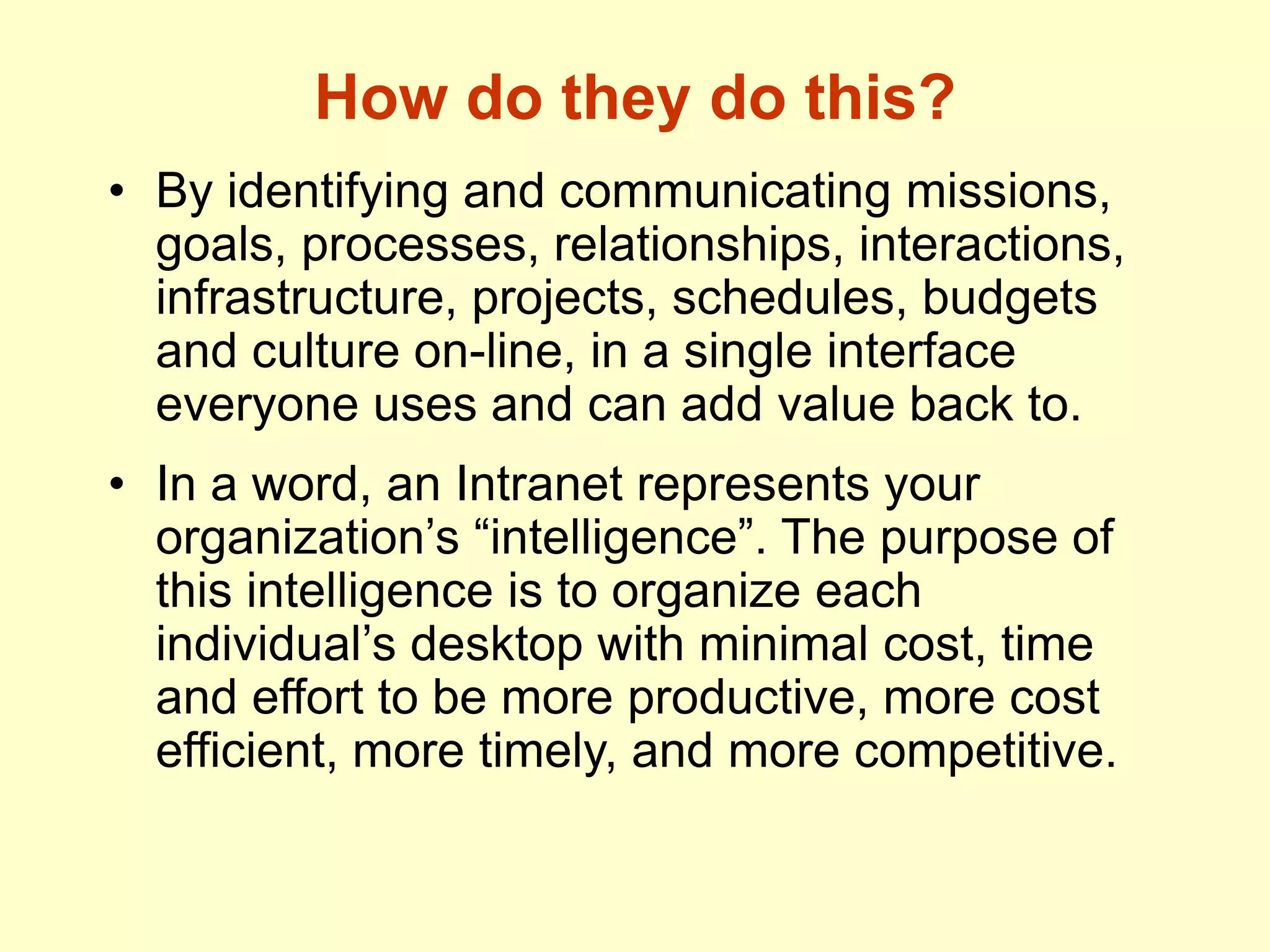 How do they do this?
• By identifying and communicating missions,
goals, processes, relationships, interactions,
infrastructure, projects, schedules, budgets
and culture on-line, in a single interface
everyone uses and can add value back to.
• In a word, an Intranet represents your
organization’s “intelligence”. The purpose of
this intelligence is to organize each
individual’s desktop with minimal cost, time
and effort to be more productive, more cost
efficient, more timely, and more competitive.
 