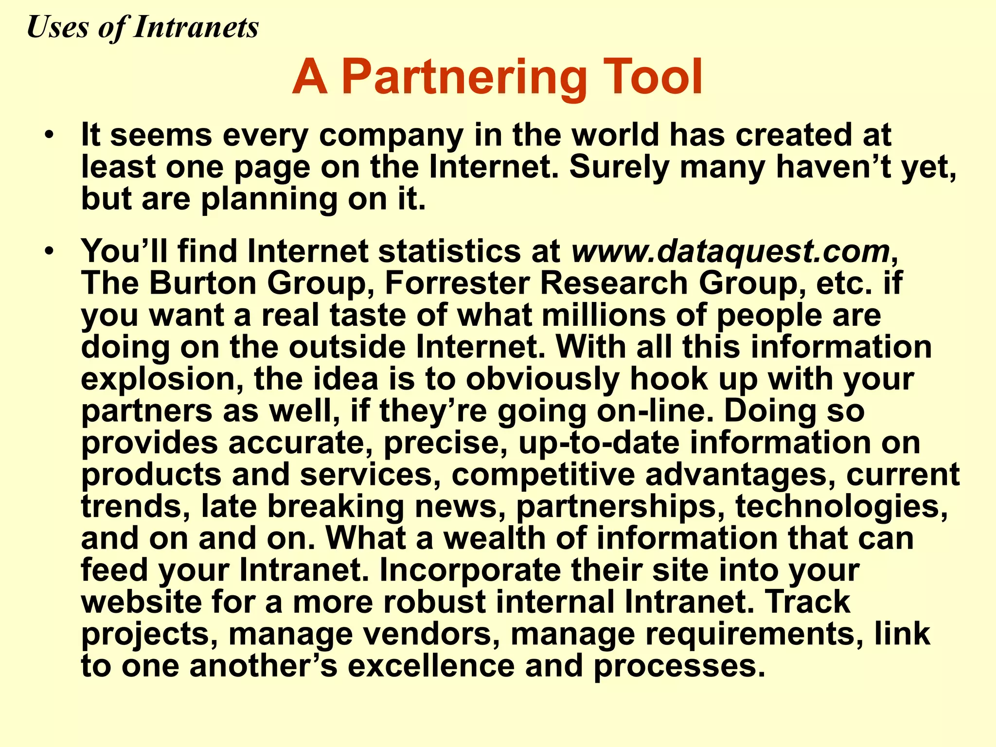 A Partnering Tool
• It seems every company in the world has created at
least one page on the Internet. Surely many haven’t yet,
but are planning on it.
• You’ll find Internet statistics at www.dataquest.com,
The Burton Group, Forrester Research Group, etc. if
you want a real taste of what millions of people are
doing on the outside Internet. With all this information
explosion, the idea is to obviously hook up with your
partners as well, if they’re going on-line. Doing so
provides accurate, precise, up-to-date information on
products and services, competitive advantages, current
trends, late breaking news, partnerships, technologies,
and on and on. What a wealth of information that can
feed your Intranet. Incorporate their site into your
website for a more robust internal Intranet. Track
projects, manage vendors, manage requirements, link
to one another’s excellence and processes.
Uses of Intranets
 