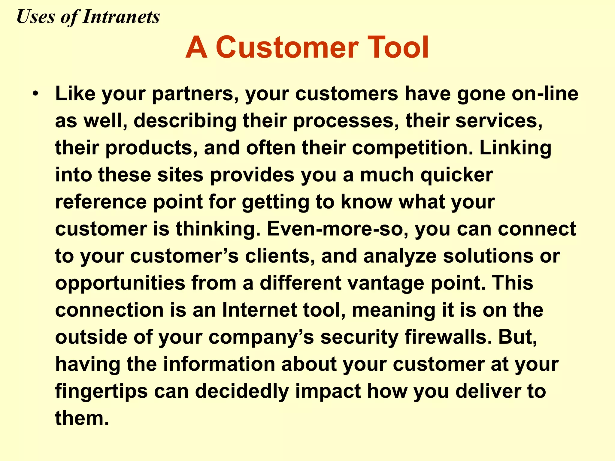 A Customer Tool
• Like your partners, your customers have gone on-line
as well, describing their processes, their services,
their products, and often their competition. Linking
into these sites provides you a much quicker
reference point for getting to know what your
customer is thinking. Even-more-so, you can connect
to your customer’s clients, and analyze solutions or
opportunities from a different vantage point. This
connection is an Internet tool, meaning it is on the
outside of your company’s security firewalls. But,
having the information about your customer at your
fingertips can decidedly impact how you deliver to
them.
Uses of Intranets
 