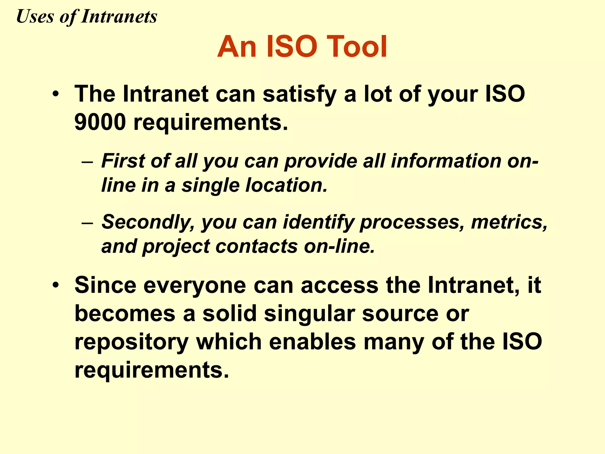 An ISO Tool
• The Intranet can satisfy a lot of your ISO
9000 requirements.
– First of all you can provide all information on-
line in a single location.
– Secondly, you can identify processes, metrics,
and project contacts on-line.
• Since everyone can access the Intranet, it
becomes a solid singular source or
repository which enables many of the ISO
requirements.
Uses of Intranets
 