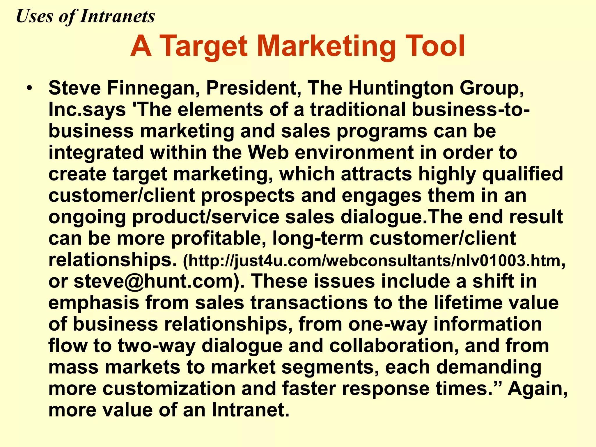 A Target Marketing Tool
• Steve Finnegan, President, The Huntington Group,
Inc.says 'The elements of a traditional business-to-
business marketing and sales programs can be
integrated within the Web environment in order to
create target marketing, which attracts highly qualified
customer/client prospects and engages them in an
ongoing product/service sales dialogue.The end result
can be more profitable, long-term customer/client
relationships. (http://just4u.com/webconsultants/nlv01003.htm,
or steve@hunt.com). These issues include a shift in
emphasis from sales transactions to the lifetime value
of business relationships, from one-way information
flow to two-way dialogue and collaboration, and from
mass markets to market segments, each demanding
more customization and faster response times.” Again,
more value of an Intranet.
Uses of Intranets
 