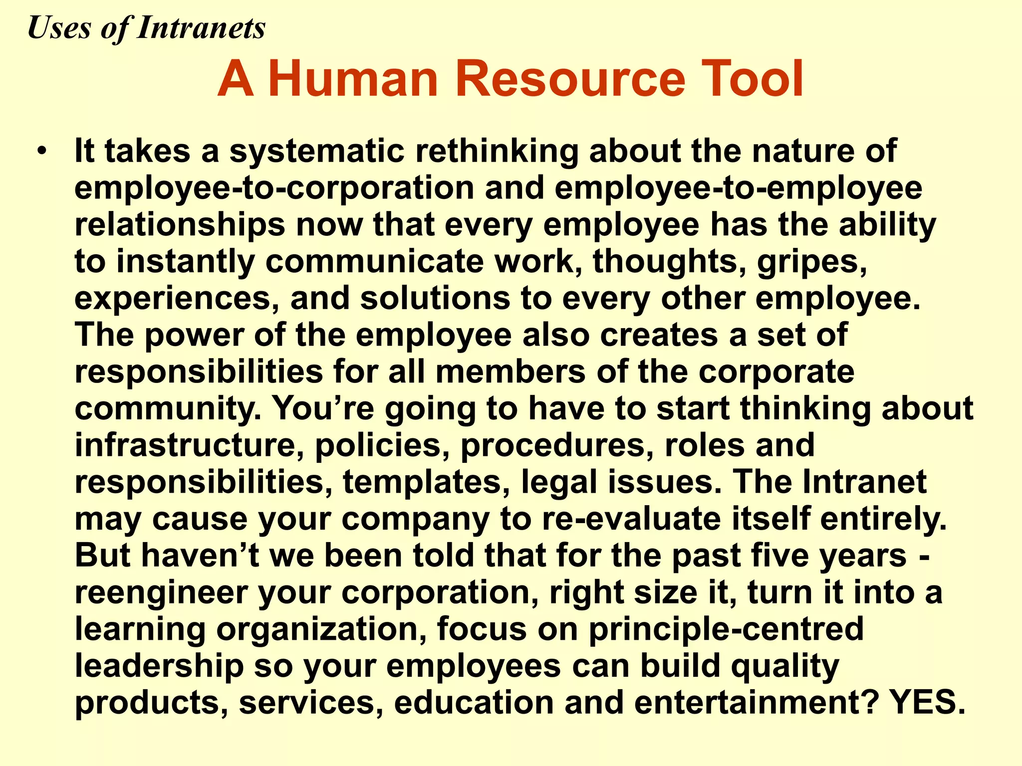 A Human Resource Tool
• It takes a systematic rethinking about the nature of
employee-to-corporation and employee-to-employee
relationships now that every employee has the ability
to instantly communicate work, thoughts, gripes,
experiences, and solutions to every other employee.
The power of the employee also creates a set of
responsibilities for all members of the corporate
community. You’re going to have to start thinking about
infrastructure, policies, procedures, roles and
responsibilities, templates, legal issues. The Intranet
may cause your company to re-evaluate itself entirely.
But haven’t we been told that for the past five years -
reengineer your corporation, right size it, turn it into a
learning organization, focus on principle-centred
leadership so your employees can build quality
products, services, education and entertainment? YES.
Uses of Intranets
 