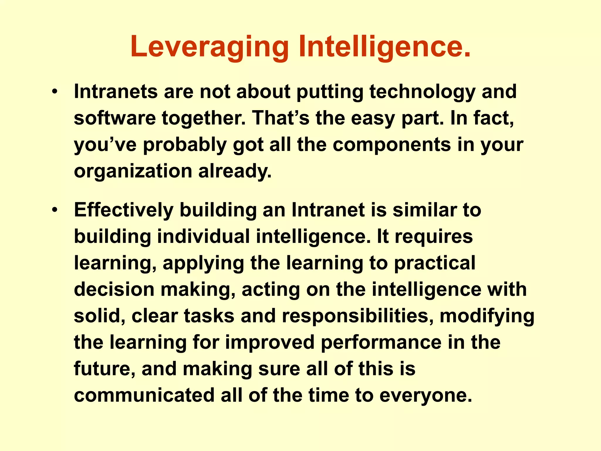 Leveraging Intelligence.
• Intranets are not about putting technology and
software together. That’s the easy part. In fact,
you’ve probably got all the components in your
organization already.
• Effectively building an Intranet is similar to
building individual intelligence. It requires
learning, applying the learning to practical
decision making, acting on the intelligence with
solid, clear tasks and responsibilities, modifying
the learning for improved performance in the
future, and making sure all of this is
communicated all of the time to everyone.
 