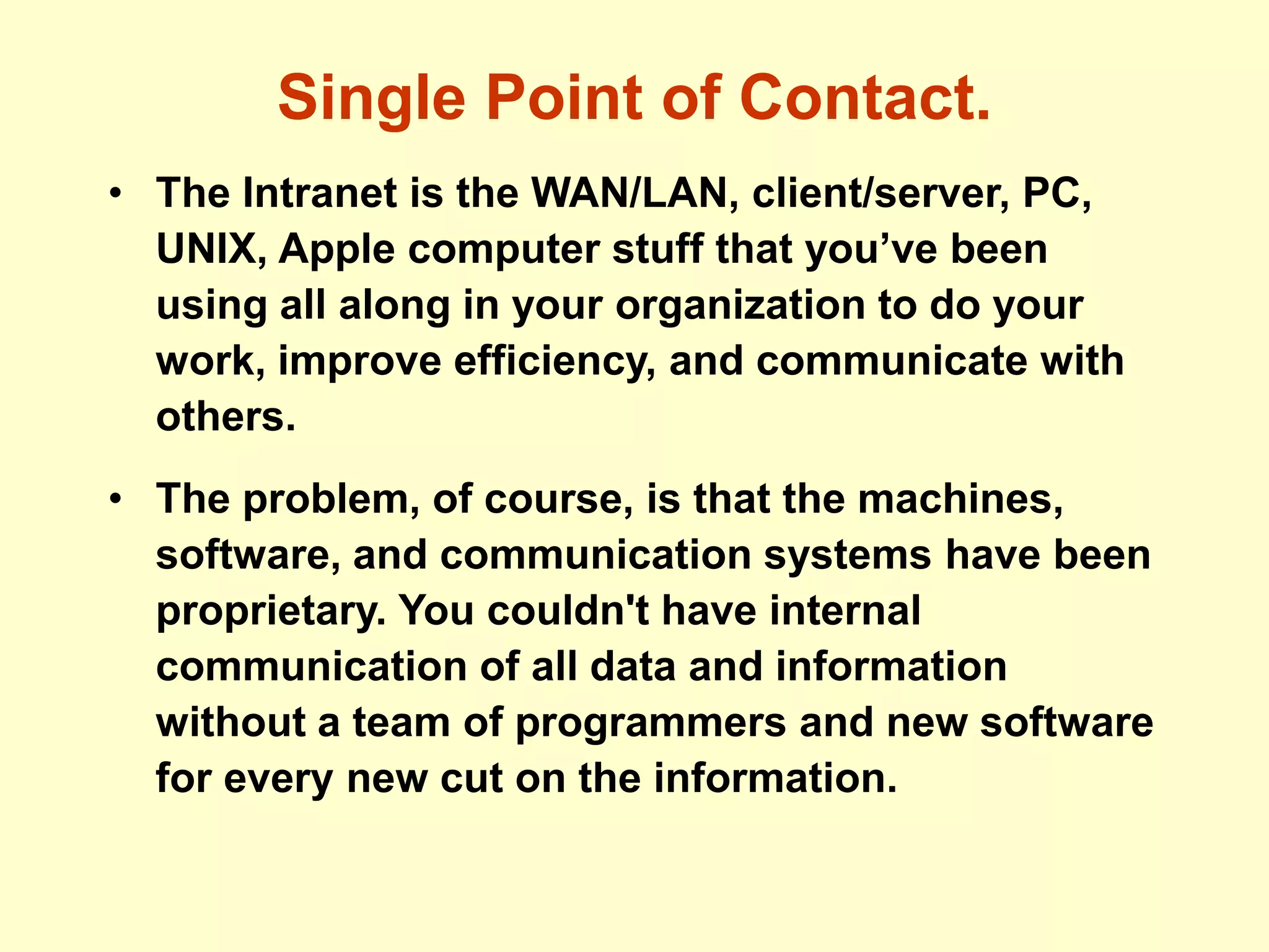 Single Point of Contact.
• The Intranet is the WAN/LAN, client/server, PC,
UNIX, Apple computer stuff that you’ve been
using all along in your organization to do your
work, improve efficiency, and communicate with
others.
• The problem, of course, is that the machines,
software, and communication systems have been
proprietary. You couldn't have internal
communication of all data and information
without a team of programmers and new software
for every new cut on the information.
 