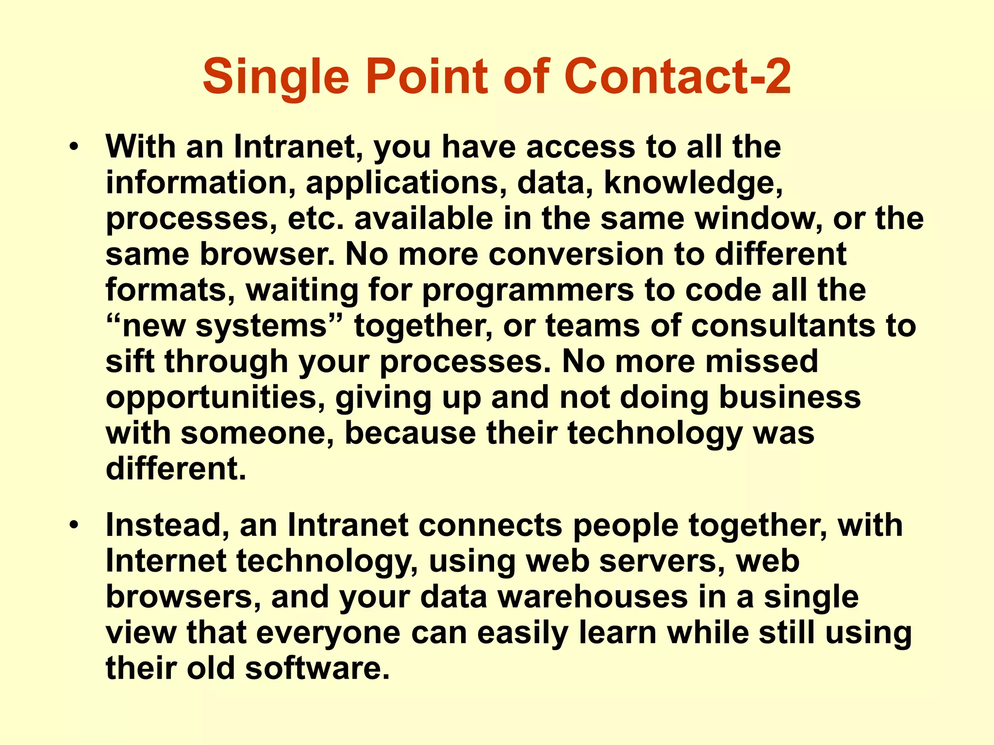 Single Point of Contact-2
• With an Intranet, you have access to all the
information, applications, data, knowledge,
processes, etc. available in the same window, or the
same browser. No more conversion to different
formats, waiting for programmers to code all the
“new systems” together, or teams of consultants to
sift through your processes. No more missed
opportunities, giving up and not doing business
with someone, because their technology was
different.
• Instead, an Intranet connects people together, with
Internet technology, using web servers, web
browsers, and your data warehouses in a single
view that everyone can easily learn while still using
their old software.
 