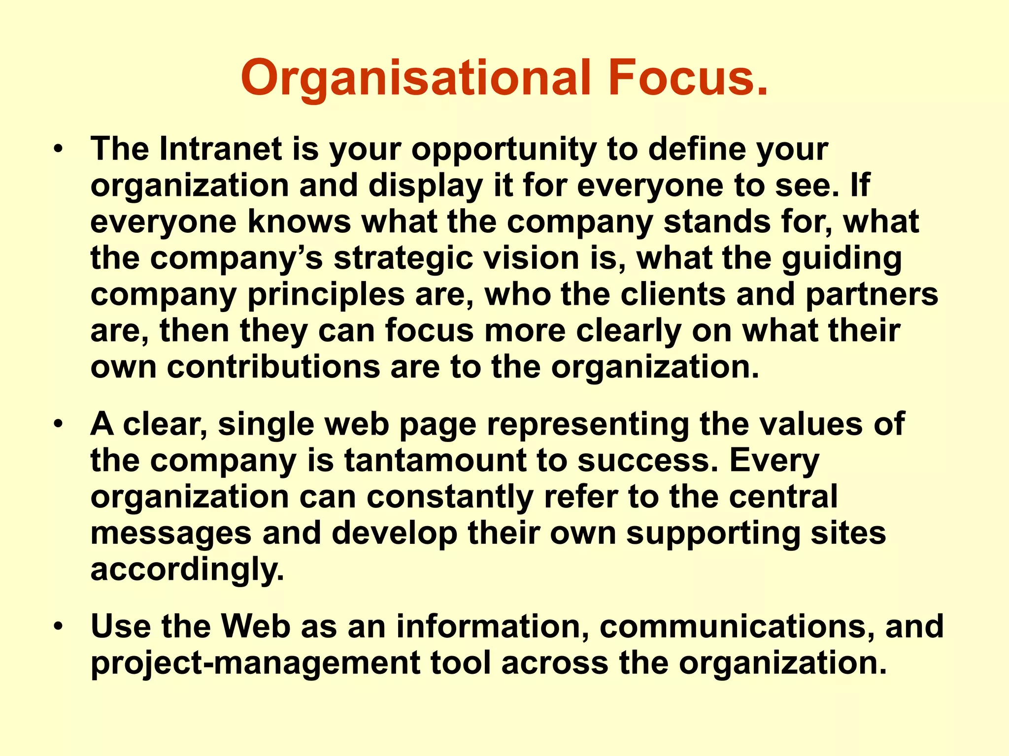 Organisational Focus.
• The Intranet is your opportunity to define your
organization and display it for everyone to see. If
everyone knows what the company stands for, what
the company’s strategic vision is, what the guiding
company principles are, who the clients and partners
are, then they can focus more clearly on what their
own contributions are to the organization.
• A clear, single web page representing the values of
the company is tantamount to success. Every
organization can constantly refer to the central
messages and develop their own supporting sites
accordingly.
• Use the Web as an information, communications, and
project-management tool across the organization.
 