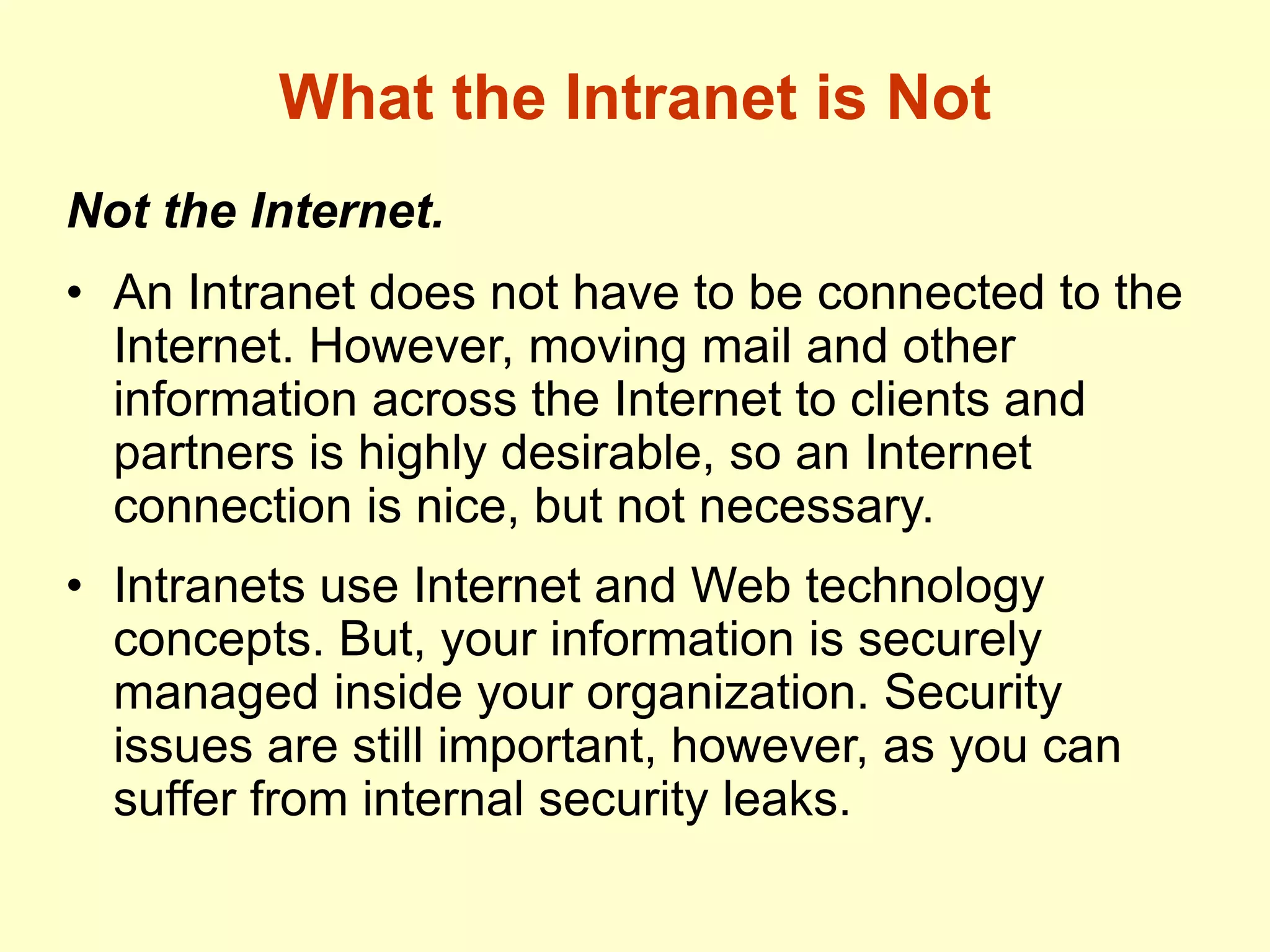 What the Intranet is Not
Not the Internet.
• An Intranet does not have to be connected to the
Internet. However, moving mail and other
information across the Internet to clients and
partners is highly desirable, so an Internet
connection is nice, but not necessary.
• Intranets use Internet and Web technology
concepts. But, your information is securely
managed inside your organization. Security
issues are still important, however, as you can
suffer from internal security leaks.
 