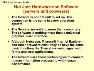 Not Just Hardware and Software
(servers and browsers)
• The Intranet is not difficult to set up. The
connection is the same in every operating
system.
• The Servers are nothing more than computers.
The software is nothing more than a universal
graphical user interface.
• Although Netscape, Microsoft Internet Explorer
and other browsers exist, they all have the same
basic functionality. They show web pages, web
forms and web applications.
• The Intranet uses these technologies to connect
human information processing with human
performance.
What the Intranet is Not
 