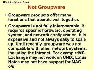 Not Groupware
• Groupware products offer many
functions that operate well together.
• Groupware is not fully interoperable. It
requires specific hardware, operating
system, and network configuration. It is
expensive and not always easy to scale
up. Until recently, groupware was not
compatible with other network systems,
including the Intranet. For example:MS
Exchange may not work on UNIX, Lotus
Notes may not have support for MAC
o/s.
What the Intranet is Not
 