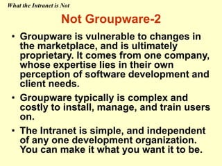 • Groupware is vulnerable to changes in
the marketplace, and is ultimately
proprietary. It comes from one company,
whose expertise lies in their own
perception of software development and
client needs.
• Groupware typically is complex and
costly to install, manage, and train users
on.
• The Intranet is simple, and independent
of any one development organization.
You can make it what you want it to be.
Not Groupware-2
What the Intranet is Not
 