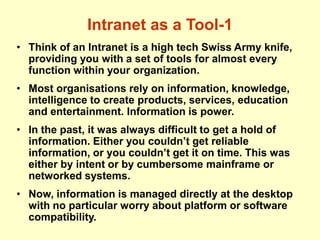 Intranet as a Tool-1
• Think of an Intranet is a high tech Swiss Army knife,
providing you with a set of tools for almost every
function within your organization.
• Most organisations rely on information, knowledge,
intelligence to create products, services, education
and entertainment. Information is power.
• In the past, it was always difficult to get a hold of
information. Either you couldn’t get reliable
information, or you couldn’t get it on time. This was
either by intent or by cumbersome mainframe or
networked systems.
• Now, information is managed directly at the desktop
with no particular worry about platform or software
compatibility.
 