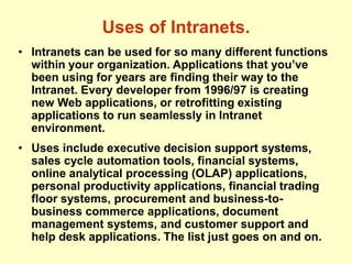 Uses of Intranets.
• Intranets can be used for so many different functions
within your organization. Applications that you’ve
been using for years are finding their way to the
Intranet. Every developer from 1996/97 is creating
new Web applications, or retrofitting existing
applications to run seamlessly in Intranet
environment.
• Uses include executive decision support systems,
sales cycle automation tools, financial systems,
online analytical processing (OLAP) applications,
personal productivity applications, financial trading
floor systems, procurement and business-to-
business commerce applications, document
management systems, and customer support and
help desk applications. The list just goes on and on.
 