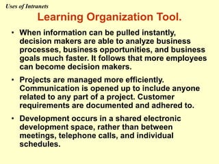 Learning Organization Tool.
• When information can be pulled instantly,
decision makers are able to analyze business
processes, business opportunities, and business
goals much faster. It follows that more employees
can become decision makers.
• Projects are managed more efficiently.
Communication is opened up to include anyone
related to any part of a project. Customer
requirements are documented and adhered to.
• Development occurs in a shared electronic
development space, rather than between
meetings, telephone calls, and individual
schedules.
Uses of Intranets
 
