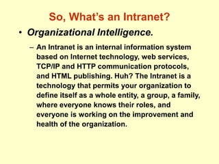So, What’s an Intranet?
• Organizational Intelligence.
– An Intranet is an internal information system
based on Internet technology, web services,
TCP/IP and HTTP communication protocols,
and HTML publishing. Huh? The Intranet is a
technology that permits your organization to
define itself as a whole entity, a group, a family,
where everyone knows their roles, and
everyone is working on the improvement and
health of the organization.
 
